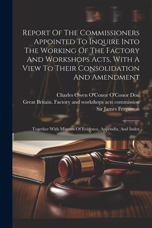 Report Of The Commissioners Appointed To Inquire Into The Working Of The Factory And Workshops Acts, With A View To Their Consolidation And Amendment: (Paperback)
