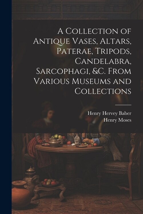 A Collection of Antique Vases, Altars, Paterae, Tripods, Candelabra, Sarcophagi, &c. From Various Museums and Collections (Paperback)