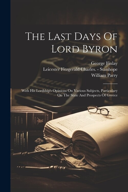 The Last Days Of Lord Byron: With His Lordships Opinions On Various Subjects, Particulary On The State And Prospects Of Greece (Paperback)