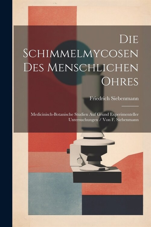 Die Schimmelmycosen Des Menschlichen Ohres: Medicinisch-Botanische Studien Auf Grund Experimenteller Untersuchungen / Von F. Siebenmann (Paperback)