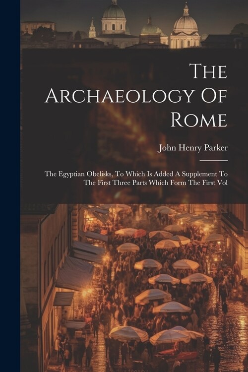 The Archaeology Of Rome: The Egyptian Obelisks, To Which Is Added A Supplement To The First Three Parts Which Form The First Vol (Paperback)
