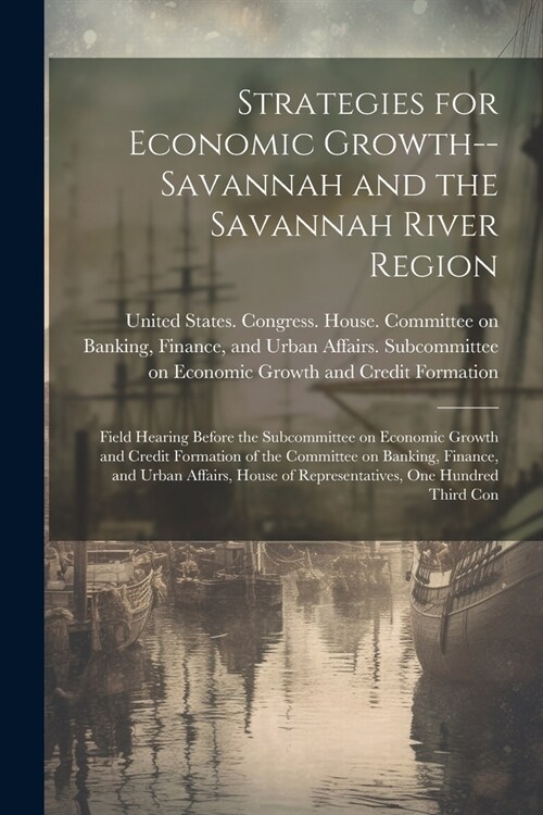 Strategies for Economic Growth--Savannah and the Savannah River Region: Field Hearing Before the Subcommittee on Economic Growth and Credit Formation (Paperback)