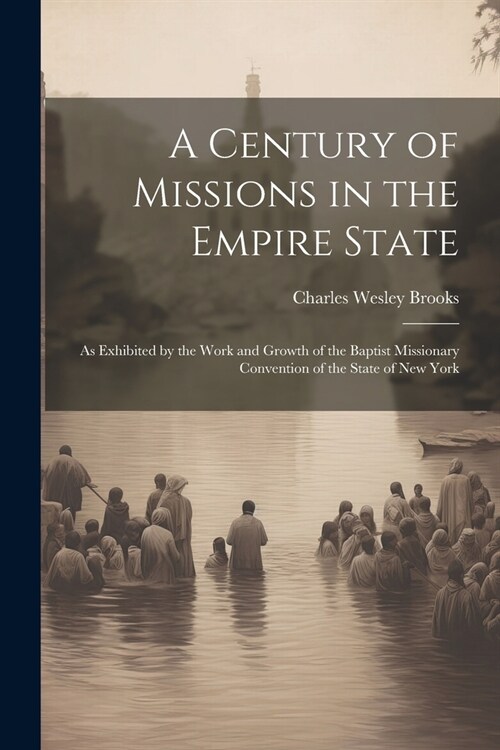 A Century of Missions in the Empire State: As Exhibited by the Work and Growth of the Baptist Missionary Convention of the State of New York (Paperback)