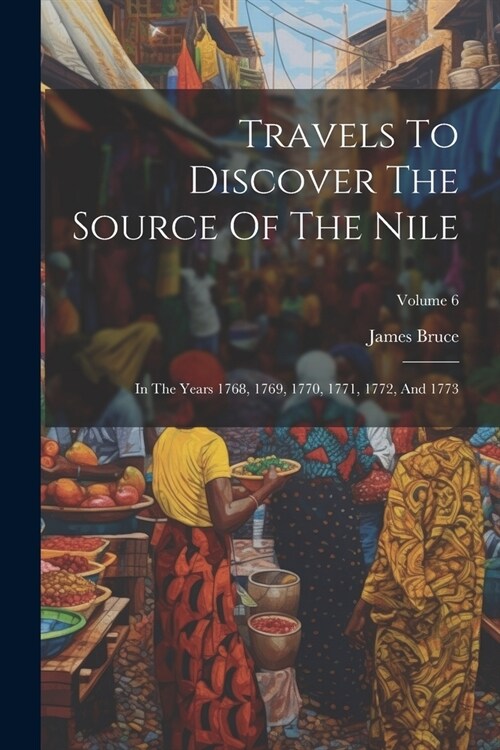 Travels To Discover The Source Of The Nile: In The Years 1768, 1769, 1770, 1771, 1772, And 1773; Volume 6 (Paperback)