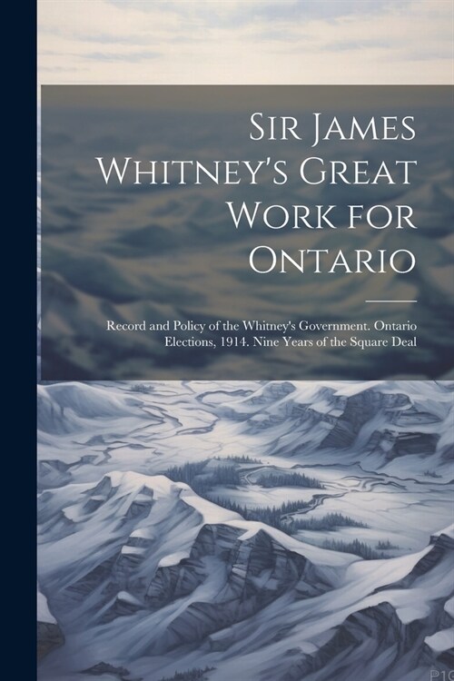 Sir James Whitneys Great Work for Ontario: Record and Policy of the Whitneys Government. Ontario Elections, 1914. Nine Years of the Square Deal (Paperback)