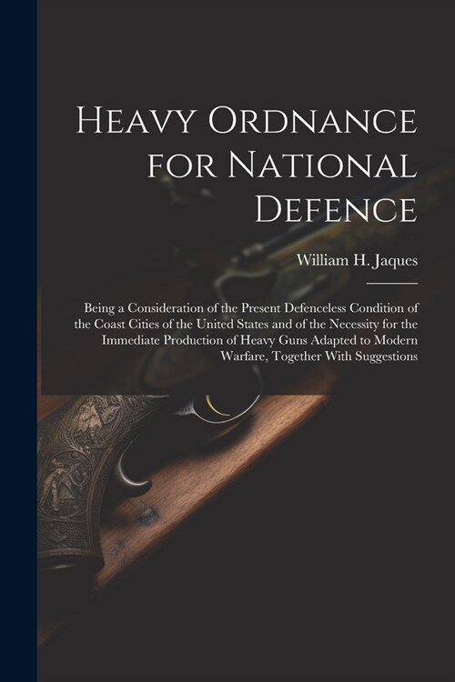 Heavy Ordnance for National Defence: Being a Consideration of the Present Defenceless Condition of the Coast Cities of the United States and of the Ne (Paperback)