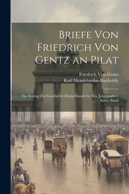 Briefe Von Friedrich Von Gentz an Pilat: Ein Beitrag Zur Geschichte Deutschlands Im Xix. Jahrhundert, Erster Band (Paperback)