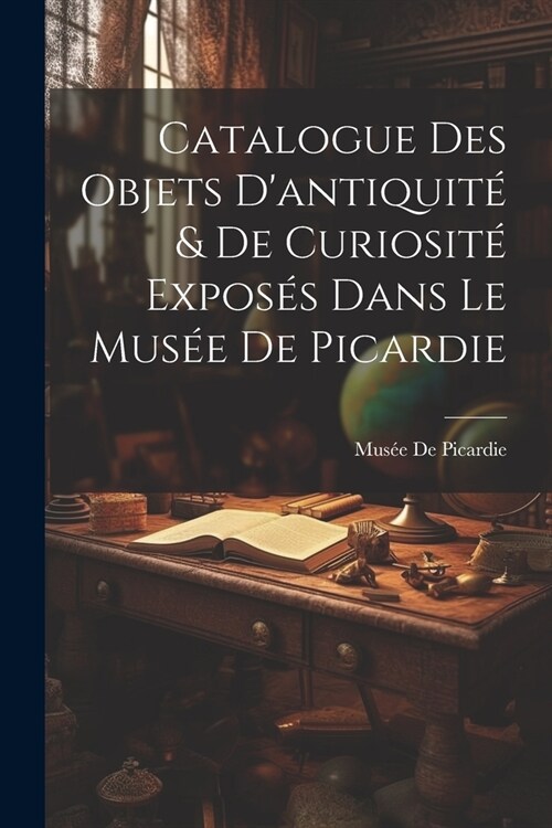 Catalogue Des Objets Dantiquit?& De Curiosit?Expos? Dans Le Mus? De Picardie (Paperback)