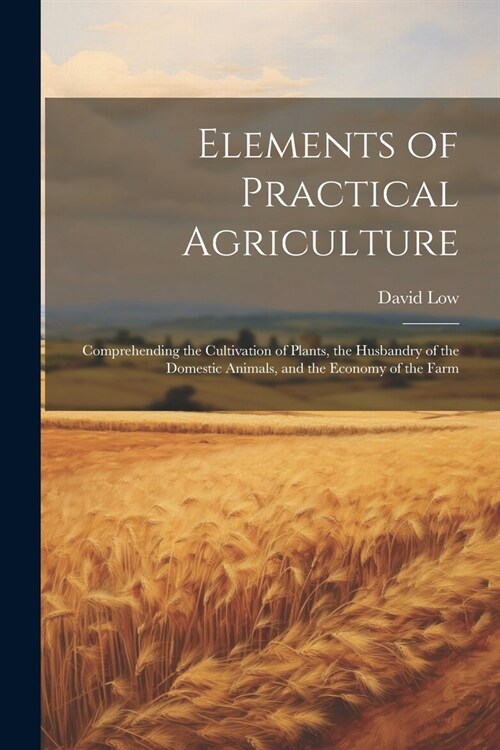 Elements of Practical Agriculture: Comprehending the Cultivation of Plants, the Husbandry of the Domestic Animals, and the Economy of the Farm (Paperback)