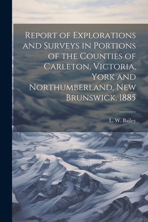 Report of Explorations and Surveys in Portions of the Counties of Carleton, Victoria, York and Northumberland, New Brunswick, 1885 (Paperback)