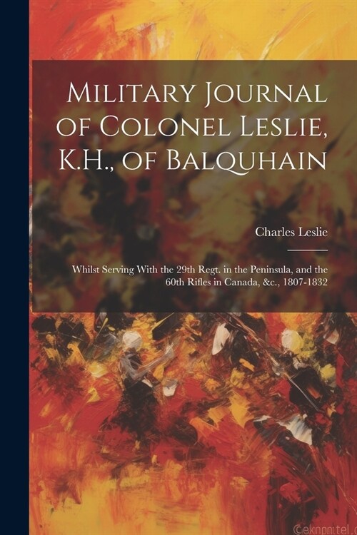 Military Journal of Colonel Leslie, K.H., of Balquhain: Whilst Serving With the 29th Regt. in the Peninsula, and the 60th Rifles in Canada, &c., 1807- (Paperback)
