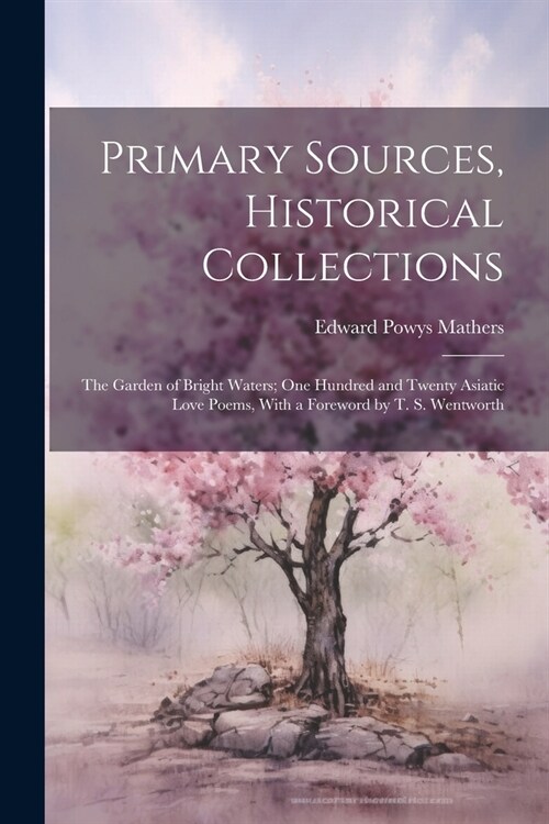 Primary Sources, Historical Collections: The Garden of Bright Waters; One Hundred and Twenty Asiatic Love Poems, With a Foreword by T. S. Wentworth (Paperback)