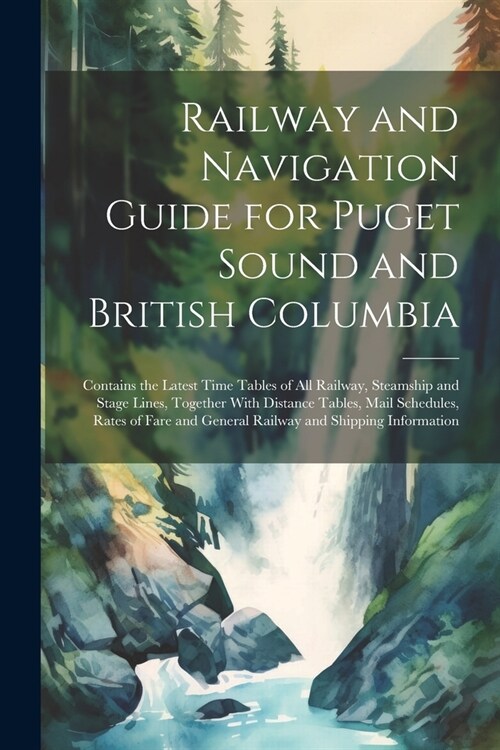 Railway and Navigation Guide for Puget Sound and British Columbia: Contains the Latest Time Tables of all Railway, Steamship and Stage Lines, Together (Paperback)