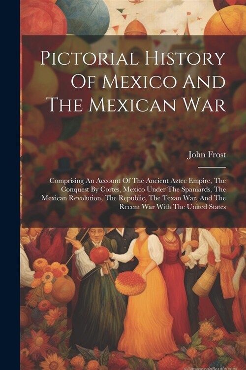 Pictorial History Of Mexico And The Mexican War: Comprising An Account Of The Ancient Aztec Empire, The Conquest By Cortes, Mexico Under The Spaniards (Paperback)
