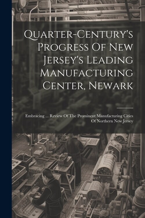 Quarter-centurys Progress Of New Jerseys Leading Manufacturing Center, Newark: Embracing ... Review Of The Prominent Manufacturing Cities Of Norther (Paperback)
