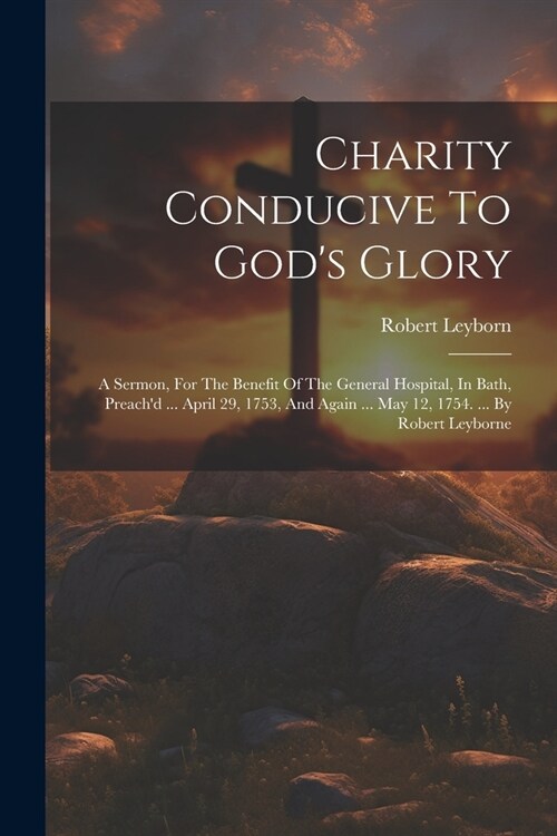 Charity Conducive To Gods Glory: A Sermon, For The Benefit Of The General Hospital, In Bath, Preachd ... April 29, 1753, And Again ... May 12, 1754. (Paperback)