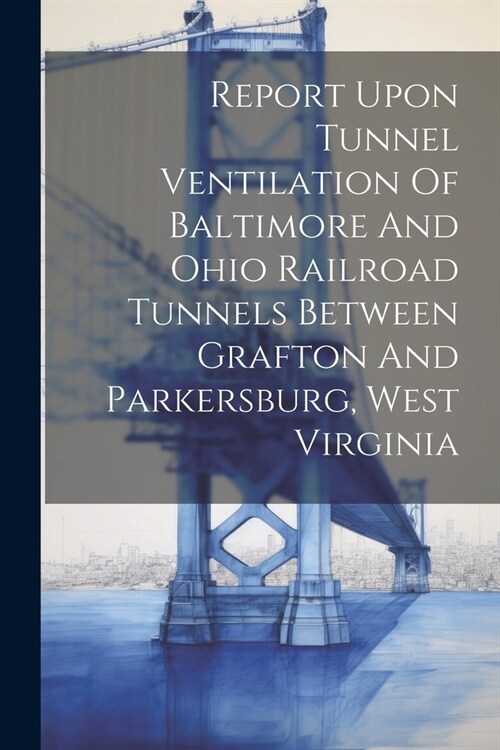 Report Upon Tunnel Ventilation Of Baltimore And Ohio Railroad Tunnels Between Grafton And Parkersburg, West Virginia (Paperback)