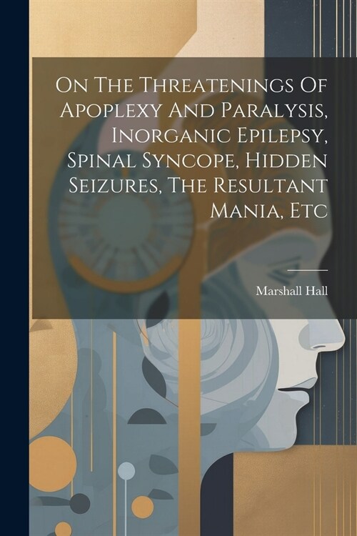 On The Threatenings Of Apoplexy And Paralysis, Inorganic Epilepsy, Spinal Syncope, Hidden Seizures, The Resultant Mania, Etc (Paperback)