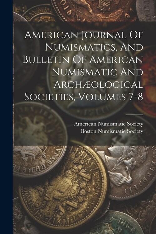 American Journal Of Numismatics, And Bulletin Of American Numismatic And Arch?logical Societies, Volumes 7-8 (Paperback)