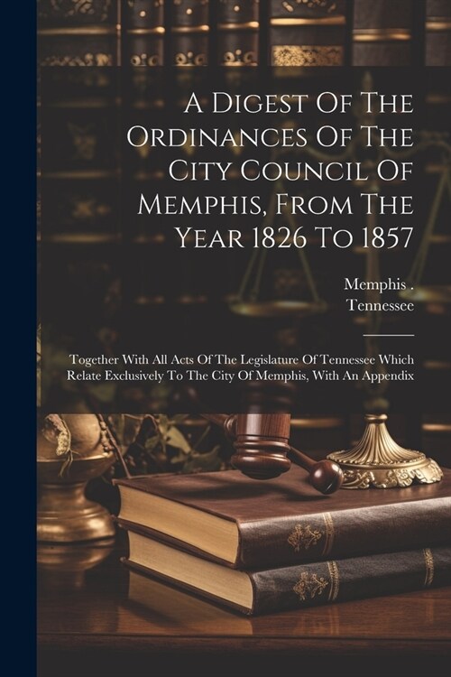 A Digest Of The Ordinances Of The City Council Of Memphis, From The Year 1826 To 1857: Together With All Acts Of The Legislature Of Tennessee Which Re (Paperback)