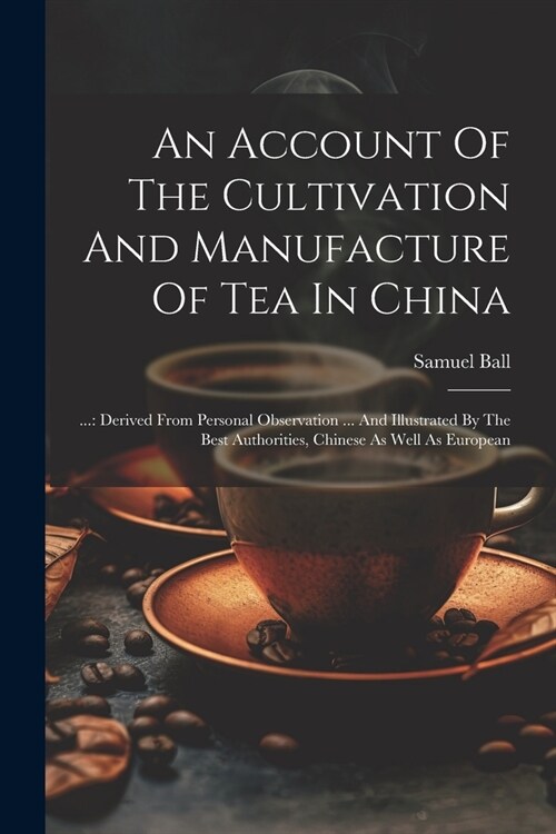 An Account Of The Cultivation And Manufacture Of Tea In China: ...: Derived From Personal Observation ... And Illustrated By The Best Authorities, Chi (Paperback)