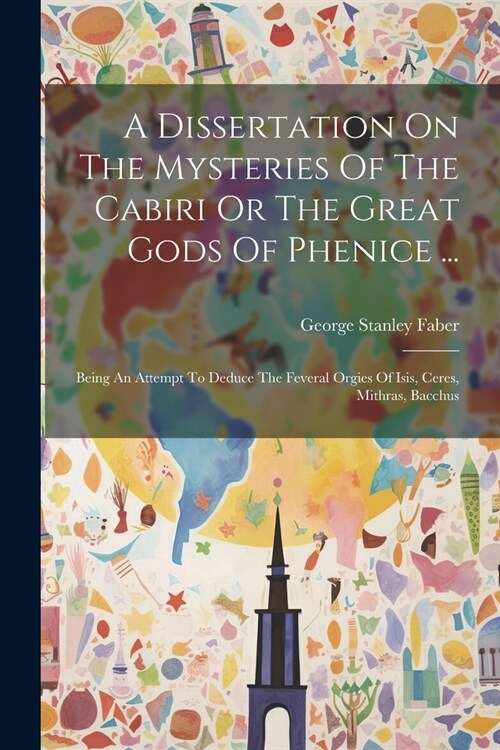 A Dissertation On The Mysteries Of The Cabiri Or The Great Gods Of Phenice ...: Being An Attempt To Deduce The Feveral Orgies Of Isis, Ceres, Mithras, (Paperback)