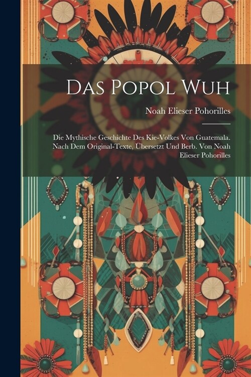 Das Popol Wuh; Die Mythische Geschichte Des Kie-volkes Von Guatemala. Nach Dem Original-texte, ?ersetzt Und Berb. Von Noah Elieser Pohorilles (Paperback)