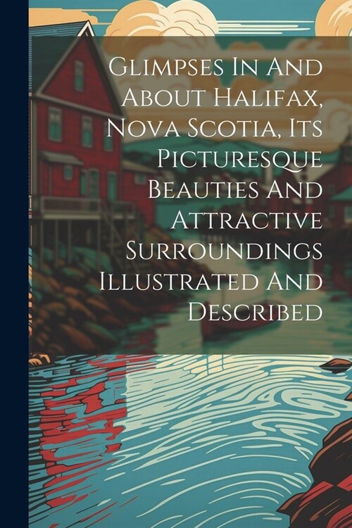 Glimpses In And About Halifax, Nova Scotia, Its Picturesque Beauties And Attractive Surroundings Illustrated And Described (Paperback)