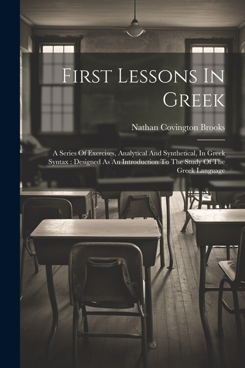 First Lessons In Greek: A Series Of Exercises, Analytical And Synthetical, In Greek Syntax: Designed As An Introduction To The Study Of The Gr (Paperback)