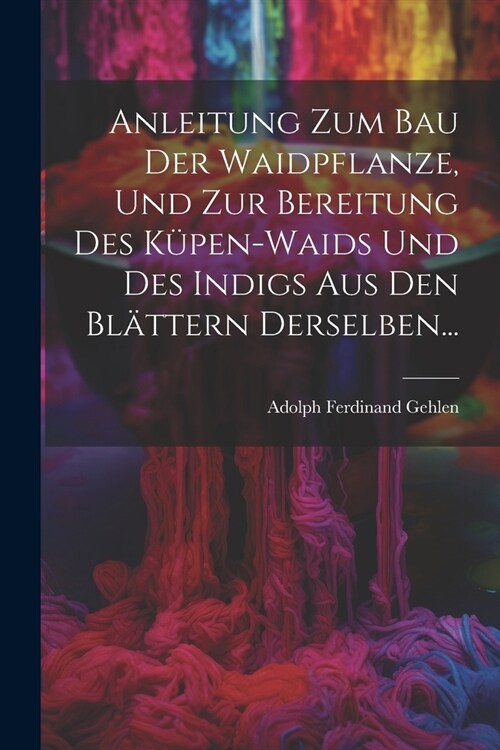 Anleitung Zum Bau Der Waidpflanze, Und Zur Bereitung Des K?en-waids Und Des Indigs Aus Den Bl?tern Derselben... (Paperback)