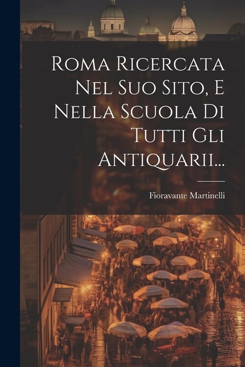 Roma Ricercata Nel Suo Sito, E Nella Scuola Di Tutti Gli Antiquarii... (Paperback)