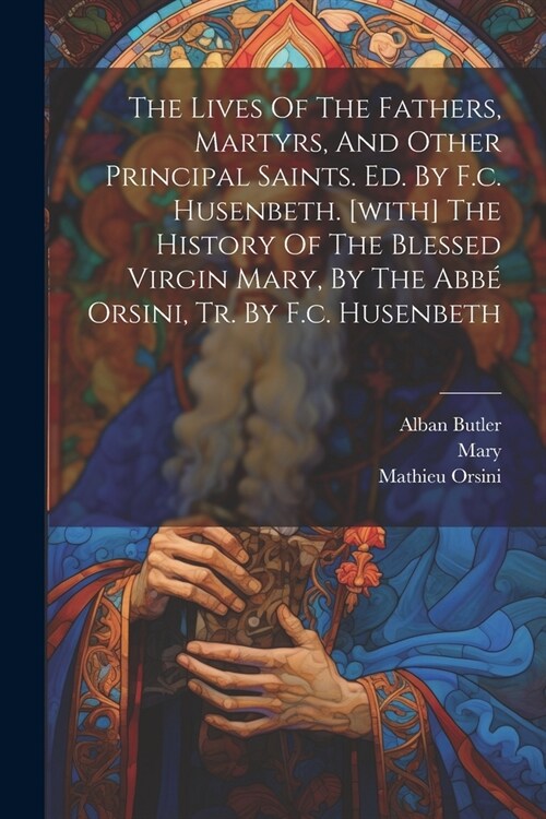 The Lives Of The Fathers, Martyrs, And Other Principal Saints. Ed. By F.c. Husenbeth. [with] The History Of The Blessed Virgin Mary, By The Abb?Orsin (Paperback)