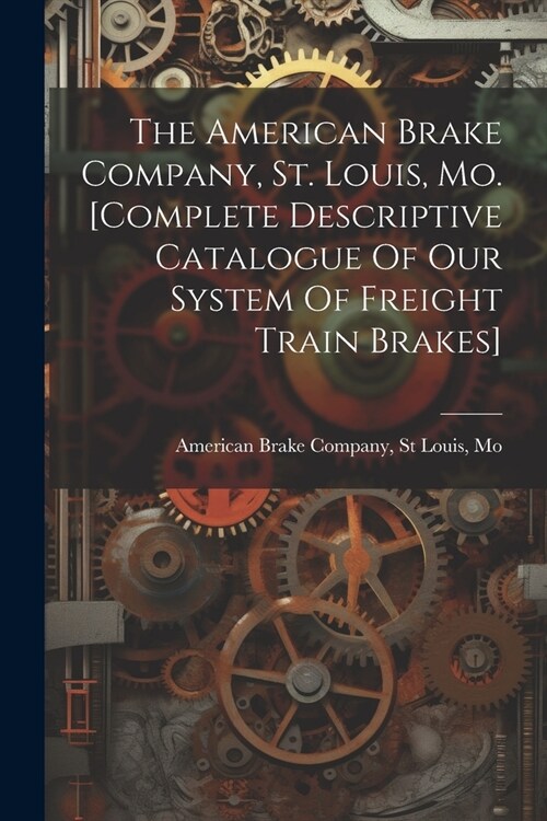 The American Brake Company, St. Louis, Mo. [complete Descriptive Catalogue Of Our System Of Freight Train Brakes] (Paperback)