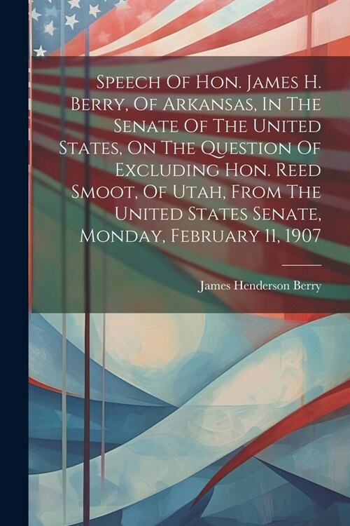Speech Of Hon. James H. Berry, Of Arkansas, In The Senate Of The United States, On The Question Of Excluding Hon. Reed Smoot, Of Utah, From The United (Paperback)