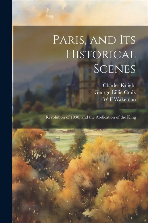 Paris, and Its Historical Scenes: Revolution of 1830, and the Abdication of the King (Paperback)