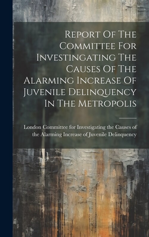 Report Of The Committee For Investingating The Causes Of The Alarming Increase Of Juvenile Delinquency In The Metropolis (Hardcover)