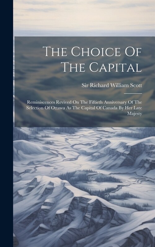 The Choice Of The Capital: Reminiscences Revived On The Fiftieth Anniversary Of The Selection Of Ottawa As The Capital Of Canada By Her Late Maje (Hardcover)