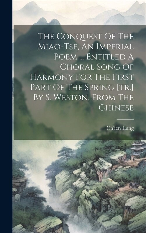 The Conquest Of The Miao-tse, An Imperial Poem ... Entitled A Choral Song Of Harmony For The First Part Of The Spring [tr.] By S. Weston, From The Chi (Hardcover)
