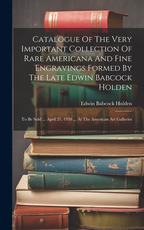 Catalogue Of The Very Important Collection Of Rare Americana And Fine Engravings Formed By The Late Edwin Babcock Holden: To Be Sold ... April 21, 191 (Hardcover)