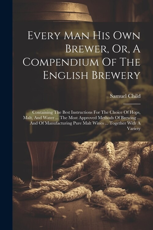 Every Man His Own Brewer, Or, A Compendium Of The English Brewery: Containing The Best Instructions For The Choice Of Hops, Malt, And Water ... The Mo (Paperback)