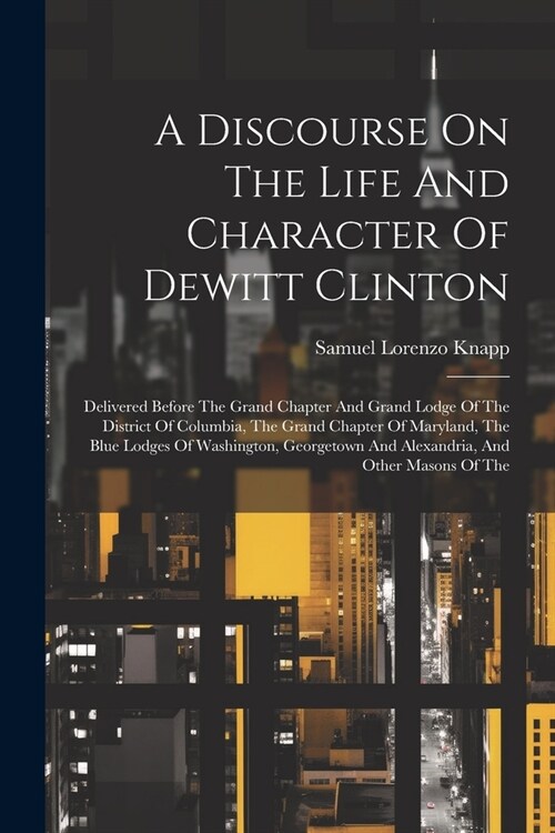 A Discourse On The Life And Character Of Dewitt Clinton: Delivered Before The Grand Chapter And Grand Lodge Of The District Of Columbia, The Grand Cha (Paperback)