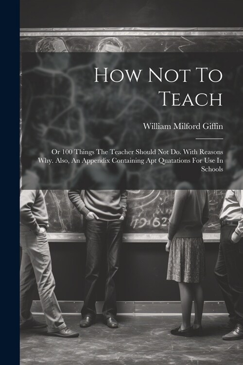 How Not To Teach: Or 100 Things The Teacher Should Not Do. With Reasons Why. Also, An Appendix Containing Apt Quatations For Use In Scho (Paperback)