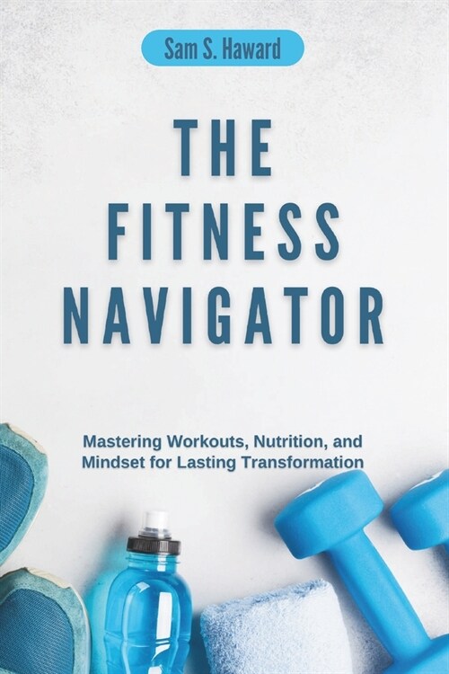 The Fitness Navigator: Mastering Workouts, Nutrition, and Mindset for Lasting Transformation (Paperback)