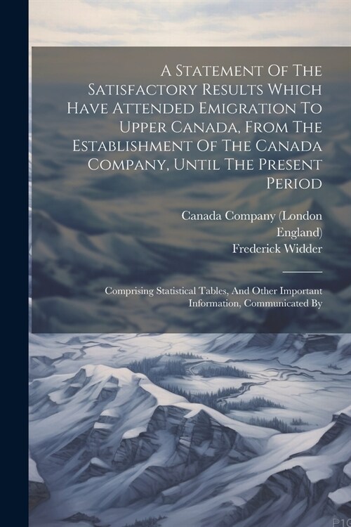 A Statement Of The Satisfactory Results Which Have Attended Emigration To Upper Canada, From The Establishment Of The Canada Company, Until The Presen (Paperback)