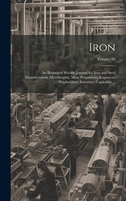 Iron: An Illustrated Weekly Journal for Iron and Steel Manufacturers, Metallurgists, Mine Proprietors, Engineers, Shipbuilde (Hardcover)