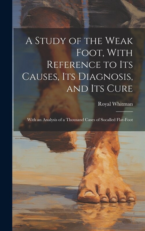 A Study of the Weak Foot, With Reference to Its Causes, Its Diagnosis, and Its Cure: With an Analysis of a Thousand Cases of Socalled Flat-Foot (Hardcover)