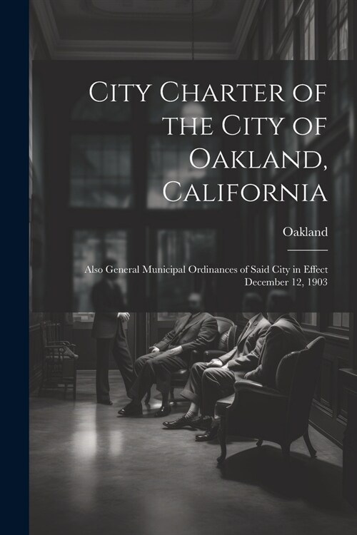 City Charter of the City of Oakland, California: Also General Municipal Ordinances of Said City in Effect December 12, 1903 (Paperback)