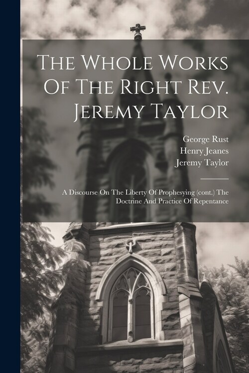 The Whole Works Of The Right Rev. Jeremy Taylor: A Discourse On The Liberty Of Prophesying (cont.) The Doctrine And Practice Of Repentance (Paperback)