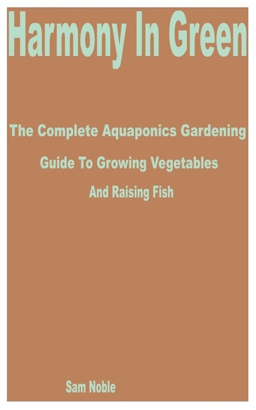 Harmony in Green: The Complete Aquaponics Gardening Guide to Growing Vegetables and Raising Fish (Paperback)