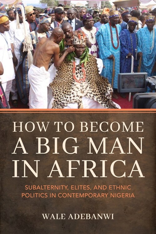 How to Become a Big Man in Africa: Subalternity, Elites, and Ethnic Politics in Contemporary Nigeria (Hardcover)